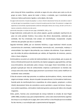 pela criança de forma espontânea, variando as regras de uma cultura para outra ou de um
grupo ao outro. Porém, apesar de mudar a forma, o conteúdo, que é constituído pelos
interesses lúdicos particulares ligados a certo objeto, não muda.
Os jogos tradicionais tem a função de perpetuar a cultura infantil e desenvolver formas de convivência social. É
um tipo de jogo livre, espontâneo, no qual a criança brinca pelo prazer de o fazer. Por pertencer a categoria de
experiências transmitidas espontaneamente conforme motivações internas da criança, ele tem um fim em si
mesmo e preenche a dinâmica da vida social,
permitindo alterações e criações de novos jogos. (KISHIMOTO, 1993, p. 16)
O jogo tradicional, sendo parte de uma cultura popular, guarda a produção espiritual de um
povo em certo período histórico. Essa cultura não oficial, desenvolvida, sobretudo pela
oralidade, não fica cristalizada. Está sempre em transformação, incorporando criações
anônimas das gerações que vão se sucedendo.
Segundo Kishimoto (2004), por ser elemento folclórico, o jogo tradicional infantil assume
características de anonimato, tradicionalidade, transmissão oral, conservação, mudança e
universalidade. Sua origem é desconhecida, seus criadores são anônimos. O que sabemos é
que são vindos de práticas abandonadas por adultos, de fragmentos de romances, poesias,
mitos e rituais religiosos.
As brincadeiras assumem um caráter de tradicionalidade e de universalidade, pois os povos da
Grécia e Oriente já brincavam de amarelinha, de empinar papagaios,jogar pedrinhas; até hoje
essas brincadeiras são praticadas pelas crianças. Esses jogos foram transmitidos de uma
geração à geração por meio de conhecimentos empíricos e permanecem na memória das
crianças até os dias atuais. Muitos jogos preservam sua estrutura inicial, outros modificam-se
recebendo novos conteúdos.
O fato de estarem ainda hoje presentes no cotidiano das brincadeiras infantis, mesmo tendo
origem em tempos remotos, decorre do poder da expressão oral. As brincadeiras tradicionais,
fazendo parte da manifestação livre e espontânea da cultura popular, perpetuam a cultura
infantil, desenvolvem forma de convivência social e permitem o prazer de brincar. Graças a
esse caráter espontâneo, a brincadeira tradicional garante a presença do lúdico e da situação
imaginária.
Antes, porém, faremos uma caracterização da criança mediante os estudos de Jean Piaget
(1896-1980), estudioso suíço, para compreendermos como sedá o desenvolvimento cognitivo
da criança e a sua relação com os jogos, bem como verificar a classificação que esse estudioso
fez dos mesmos, e sua evolução após o aparecimento da linguagem.
 