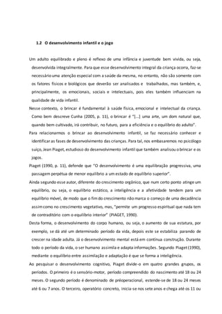 1.2 O desenvolvimento infantil e o jogo
Um adulto equilibrado e pleno é reflexo de uma infância e juventude bem vivida, ou seja,
desenvolvida integralmente. Para que esse desenvolvimento integral da criança ocorra, faz-se
necessário uma atenção especial com a saúde da mesma, no entanto, não são somente com
os fatores físicos e biológicos que deverão ser analisados e trabalhados, mas também, e,
principalmente, os emocionais, sociais e intelectuais, pois eles também influenciam na
qualidade de vida infantil.
Nesse contexto, o brincar é fundamental à saúde física, emocional e intelectual da criança.
Como bem descreve Cunha (2005, p. 11), o brincar é “[...] uma arte, um dom natural que,
quando bem cultivado, irá contribuir, no futuro, para a eficiência e o equilíbrio do adulto”.
Para relacionarmos o brincar ao desenvolvimento infantil, se faz necessário conhecer e
identificar as fases de desenvolvimento das crianças. Para tal, nos embasaremos no psicólogo
suíço, Jean Piaget, estudioso do desenvolvimento infantil que também analisou o brincar e os
jogos.
Piaget (1990, p. 11), defende que “O desenvolvimento é uma equilibração progressiva, uma
passagem perpétua de menor equilíbrio a um estado de equilíbrio superior”.
Ainda segundo esse autor, diferente do crescimento orgânico, que num certo ponto atinge um
equilíbrio, ou seja, o equilíbrio estático, a inteligência e a afetividade tendem para um
equilíbrio móvel, de modo que o fimdo crescimento não marca o começo de uma decadência
assimcomo no crescimento vegetativo, mas, “permite um progresso espiritual que nada tem
de contraditório com o equilíbrio interior” (PIAGET, 1990).
Desta forma, o desenvolvimento do corpo humano, ou seja, o aumento de sua estatura, por
exemplo, se dá até um determinado período da vida, depois este se estabiliza parando de
crescer na idade adulta. Já o desenvolvimento mental está em contínua construção. Durante
todo o período da vida, o ser humano assimila e adapta informações. Segundo Piaget (1990),
mediante o equilíbrio entre assimilação e adaptação é que se forma a inteligência.
Ao pesquisar o desenvolvimento cognitivo, Piaget divide-o em quatro grandes grupos, os
períodos. O primeiro é o sensório-motor, período compreendido do nascimento até 18 ou 24
meses. O segundo período é denominado de préoperacional, estende-se de 18 ou 24 meses
até 6 ou 7 anos. O terceiro, operatório concreto, inicia-se nos sete anos e chega até os 11 ou
 