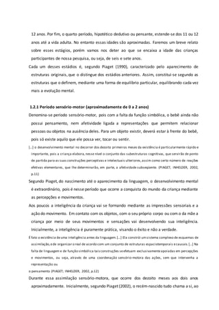 12 anos. Por fim, o quarto período, hipotético dedutivo ou pensante, estende-se dos 11 ou 12
anos até a vida adulta. No entanto essas idades são aproximadas. Faremos um breve relato
sobre esses estágios, porém vamos nos deter ao que se encaixa a idade das crianças
participantes de nossa pesquisa, ou seja, de seis e sete anos.
Cada um desses estádios é, segundo Piaget (1990), caracterizado pelo aparecimento de
estruturas originais, que o distingue dos estádios anteriores. Assim, constitui-se segundo as
estruturas que o definem, mediante uma forma de equilíbrio particular, equilibrando cada vez
mais a evolução mental.
1.2.1 Período sensório-motor (aproximadamente de 0 a 2 anos)
Denomina-se período sensório-motor, pois com a falta da função simbólica, o bebê ainda não
possui pensamento, nem afetividade ligada a representações que permitem relacionar
pessoas ou objetos na ausência deles. Para um objeto existir, deverá estar à frente do bebê,
pois só existe aquilo que ele possa ver, tocar ou sentir.
[...] o desenvolvimento mental no decorrer dos dezoito primeiros meses da existência é particularmente rápido e
importante, pois a criança elabora, nesse nível o conjunto das subestruturas cognitivas, que servirão de ponto
de partida para as suas construções perceptivas e intelectuais ulteriores,assim como certo número de reações
efetivas elementares, que lhe determinarão, em parte, a afetividade subseqüente. (PIAGET; INHELDER, 2002,
p.11)
Segundo Piaget, do nascimento até o aparecimento da linguagem, o desenvolvimento mental
é extraordinário, pois é nesse período que ocorre a conquista do mundo da criança mediante
as percepções e movimentos.
Aos poucos a inteligência da criança vai se formando mediante as impressões sensoriais e a
ação do movimento. Em contato com os objetos, com o seu próprio corpo ou com o da mãe a
criança por meio de seus movimentos e sensações vai desenvolvendo sua inteligência.
Inicialmente, a inteligência é puramente prática, visando o êxito e não a verdade.
É fato a existência deuma inteligência antes da linguagem.[...] Ela constrói umsistema complexo de esquemas de
assimilação,ede organizar o real de acordo com um conjunto de estruturas espaciotemporais ecausais.[...] Na
falta de linguagem e de função simbólica taisconstruções seefetuam exclusivamenteapoiadas em percepções
e movimentos, ou seja, através de uma coordenação sensório-motora das ações, sem que intervenha a
representação ou
o pensamento (PIAGET; INHELDER, 2002, p.12)
Durante essa assimilação sensório-motora, que ocorre dos dezoito meses aos dois anos
aproximadamente. Inicialmente, segundo Piaget (2002), o recém-nascido tudo chama a si, ao
 