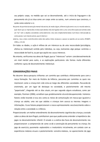 seu próprio corpo, na medida que vai se desenvolvendo, até o início da linguagem e do
pensamento ele já se situa como um corpo entre os outros, num universo que construiu, e
sente como exterior a si.
No ponto de partida da evolução mental não existe, de modo algum, diferenciação entre o eu e o mundo exterior,
quer dizer que as impressões vividasepercebidas não são ligadas nema uma consciênciapessoal sentida como
um “eu” nem a objetos concebidos como exteriores: elas são simplesmente dadas num bloco indissociado ou
como postas num mesmo plano, que é interno e
externo, mas a meio caminho entre estes dois pólos. Estes só pouco a pouco se oporão um ao outro. (PIAGET,
1990, p. 23-24)
Em todas as idades, a ação é reflexo de um interesse ou de uma necessidade (psicológica,
afetiva ou intelectual) sentida pelo indivíduo, ou seja, realizamos algo porque sentimos a
necessidade de fazê-lo, ou por que aquilo nos causa interesse.
No entanto, verificamos nas obras de Piaget, que os “interesses” variam consideravelmente de
um nível mental para outro, e as explicações particulares são formas muito diferentes
conforme o grau de desenvolvimento intelectual.
CONSIDERAÇÕES FINAIS
No decorrer dessa pesquisa trilhamos um caminho que contribuiu efetivamente para com a
nossa formação. Por meio da História da Infância, passamos por caminhos os quais nos
mostraram como a criança tem sido vista ao longo das diferentes sociedades. Passando do
anonimato, por um lugar de destaque na sociedade, e posteriormente até mesmo
“paparicada”, chegando até os dias atuais, em que segundo alguns estudiosos, como por
exemplo, Postman (2006), acreditam que gradativamente ela está desaparecendo. Inúmeros
fatores estão levando à isso, tais como os meios de comunicação em massa que igualam a
criança ao adulto, uma vez que adultos e crianças tem acesso as mesmas imagens e
informações. Esses fatores proporcionaram o nosso aprimoramento eesclarecimento sobre a
relação entre a sociedade e a infância.
Proporcionando um melhor entendimento do desenvolvimento cognitivo das crianças,o estudo
sobre as obras de Jean Piaget, contribuíram para que pudéssemos entender aimportância dos
jogos no desenvolvimento infantil. O estudo e a análise das fases do desenvolvimento nos
proporcionaram a compreensão de como se dá a construção do pensamento na criança. Do
jogo de exercício, puramente exploratório e involuntário inicialmente, em contato com as
experiências motoras-visuais e posteriormente sensório-motoras, no aparecimento do jogo
 