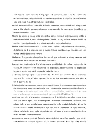 simbólico até o aprimoramento da linguagem onde se inicia o processo de desenvolvimento
do pensamento e conseqüentemente dos jogos em si,pudemos acompanhar detalhadamente
cada fase e suas respectivas mudanças e evoluções.
Quanto ao universo lúdico, os estudos realizados referentes a esse tema tão rico e importante
para a vida infantil, nos proporcionaram a compreensão de sua grande importância no
desenvolvimento da criança.
No ato do brincar a criança entra em contato com a realidade externa, começa então, a
estabelecer vínculos e passa a interagir com o mundo. Assim, inicia-se o conhecimento do
mundo e conseqüentemente de si própria, gerando o auto-conhecimento.
O bebê ao entrar em contato com o mundo passa a senti-lo, compreendê-lo e transformá-lo,
desta forma, se dá a interação com o mundo. Pois na medida em que interage com esse
mundo estabelece relações com ele.
Na fase do faz-de-conta a brincadeira é essencial, pois ao brincar, a criança expressa seus
sentimentos e busca superá-los durante a brincadeira.
Portanto, um simples ato de brincadeira fornece possibilidades de melhor compreensão da
criança. O brinquedo é um instrumento de exploração, desenvolvimento da capacidade
motora, cognitiva emocional, sensorial e social da criança.
Ao brincar, a criança expressa seus sentimentos. Mediante seu envolvimento ela exterioriza
suas emoções. Assim, ao sofrer alguma coisa em sua vida transporta para sua brincadeira a
fim de quer resolvê-la.
[...] a brincadeira aparece como um meio de escapar da vida limitada da criança, de se projetar num universo
alternativo excitante, onde a iniciativa épossível,onde a ação escapa das obrigações do cotidiano.Éo universo
alternativo que projeta a criança num mundo adulto,mas num mundo adulto mais apaixonante do que aquele
que a cerca. Este pode ser o universo da aventura, da exploração. (BROUGÈRE, 2001, p. 78)
Ao brincar com outra criança desenvolve seu processo de socialização,na medida emque passa
a ter que aceitar regras, para estar no grupo. Desenvolve habilidade que os adultos tanto
cobram delas e nem percebem que nesse momento estão sendo trabalhados. No ato do
brincar acriança aprende, pois sempre há algonovo para seaprender em um jogo; sesocializa,
pois na maioria das vezes estão interagindo entre si, o que promove a socialização. Desta
forma ela estará se desenvolvendo.
A criança em seu processo de formação necessita imitar e escolher modelos para seguir,
contudo também necessita expressar-se, ser ouvida e entendida, tendo seu ponto de vista
 