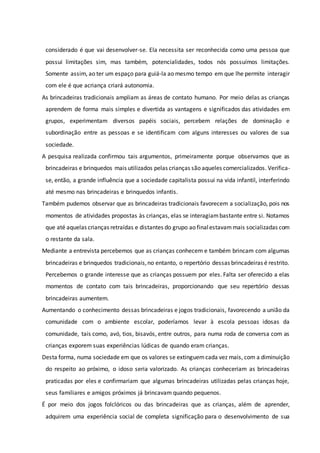 considerado é que vai desenvolver-se. Ela necessita ser reconhecida como uma pessoa que
possui limitações sim, mas também, potencialidades, todos nós possuímos limitações.
Somente assim, ao ter um espaço para guiá-la ao mesmo tempo em que lhe permite interagir
com ele é que acriança criará autonomia.
As brincadeiras tradicionais ampliam as áreas de contato humano. Por meio delas as crianças
aprendem de forma mais simples e divertida as vantagens e significados das atividades em
grupos, experimentam diversos papéis sociais, percebem relações de dominação e
subordinação entre as pessoas e se identificam com alguns interesses ou valores de sua
sociedade.
A pesquisa realizada confirmou tais argumentos, primeiramente porque observamos que as
brincadeiras e brinquedos mais utilizados pelas crianças sãoaqueles comercializados. Verifica-
se, então, a grande influência que a sociedade capitalista possui na vida infantil, interferindo
até mesmo nas brincadeiras e brinquedos infantis.
Também pudemos observar que as brincadeiras tradicionais favorecem a socialização, pois nos
momentos de atividades propostas às crianças, elas se interagiambastante entre si. Notamos
que até aquelas crianças retraídas e distantes do grupo ao finalestavammais socializadas com
o restante da sala.
Mediante a entrevista percebemos que as crianças conhecem e também brincam com algumas
brincadeiras e brinquedos tradicionais,no entanto, o repertório dessas brincadeiras é restrito.
Percebemos o grande interesse que as crianças possuem por eles. Falta ser oferecido a elas
momentos de contato com tais brincadeiras, proporcionando que seu repertório dessas
brincadeiras aumentem.
Aumentando o conhecimento dessas brincadeiras e jogos tradicionais, favorecendo a união da
comunidade com o ambiente escolar, poderíamos levar à escola pessoas idosas da
comunidade, tais como, avó, tios, bisavós, entre outros, para numa roda de conversa com as
crianças exporem suas experiências lúdicas de quando eram crianças.
Desta forma, numa sociedade em que os valores se extinguemcada vez mais, com a diminuição
do respeito ao próximo, o idoso seria valorizado. As crianças conheceriam as brincadeiras
praticadas por eles e confirmariam que algumas brincadeiras utilizadas pelas crianças hoje,
seus familiares e amigos próximos já brincavam quando pequenos.
É por meio dos jogos folclóricos ou das brincadeiras que as crianças, além de aprender,
adquirem uma experiência social de completa significação para o desenvolvimento de sua
 