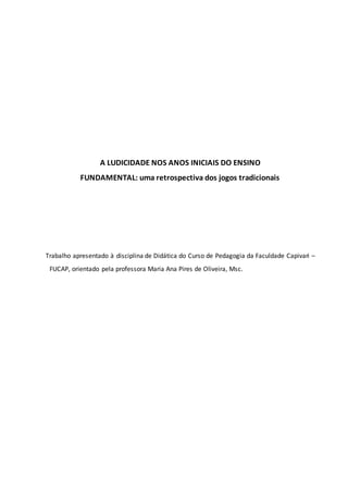A LUDICIDADE NOS ANOS INICIAIS DO ENSINO
FUNDAMENTAL: uma retrospectiva dos jogos tradicionais
Trabalho apresentado à disciplina de Didática do Curso de Pedagogia da Faculdade Capivari –
FUCAP, orientado pela professora Maria Ana Pires de Oliveira, Msc.
 