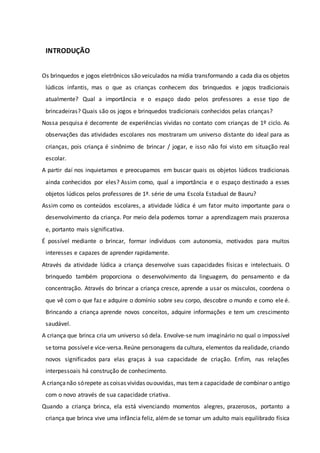 INTRODUÇÃO
Os brinquedos e jogos eletrônicos são veiculados na mídia transformando a cada dia os objetos
lúdicos infantis, mas o que as crianças conhecem dos brinquedos e jogos tradicionais
atualmente? Qual a importância e o espaço dado pelos professores a esse tipo de
brincadeiras? Quais são os jogos e brinquedos tradicionais conhecidos pelas crianças?
Nossa pesquisa é decorrente de experiências vividas no contato com crianças de 1º ciclo. As
observações das atividades escolares nos mostraram um universo distante do ideal para as
crianças, pois criança é sinônimo de brincar / jogar, e isso não foi visto em situação real
escolar.
A partir daí nos inquietamos e preocupamos em buscar quais os objetos lúdicos tradicionais
ainda conhecidos por eles? Assim como, qual a importância e o espaço destinado a esses
objetos lúdicos pelos professores de 1ª. série de uma Escola Estadual de Bauru?
Assim como os conteúdos escolares, a atividade lúdica é um fator muito importante para o
desenvolvimento da criança. Por meio dela podemos tornar a aprendizagem mais prazerosa
e, portanto mais significativa.
É possível mediante o brincar, formar indivíduos com autonomia, motivados para muitos
interesses e capazes de aprender rapidamente.
Através da atividade lúdica a criança desenvolve suas capacidades físicas e intelectuais. O
brinquedo também proporciona o desenvolvimento da linguagem, do pensamento e da
concentração. Através do brincar a criança cresce, aprende a usar os músculos, coordena o
que vê com o que faz e adquire o domínio sobre seu corpo, descobre o mundo e como ele é.
Brincando a criança aprende novos conceitos, adquire informações e tem um crescimento
saudável.
A criança que brinca cria um universo só dela. Envolve-se num imaginário no qual o impossível
setorna possívele vice-versa.Reúne personagens da cultura, elementos da realidade, criando
novos significados para elas graças à sua capacidade de criação. Enfim, nas relações
interpessoais há construção de conhecimento.
A criançanão sórepete as coisas vividas ououvidas, mas tema capacidade de combinar o antigo
com o novo através de sua capacidade criativa.
Quando a criança brinca, ela está vivenciando momentos alegres, prazerosos, portanto a
criança que brinca vive uma infância feliz, alémde se tornar um adulto mais equilibrado física
 