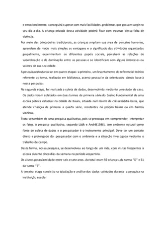 e emocionalmente, conseguirá superar com mais facilidades,problemas que possamsurgir no
seu dia-a-dia. A criança privada dessa atividade poderá ficar com traumas dessa falta de
vivência.
Por meio das brincadeiras tradicionais, as crianças ampliam sua área de contatos humanos,
aprendem de modo mais simples as vantagens e o significado das atividades organizadas
grupalmente, experimentam os diferentes papéis sociais, percebem as relações de
subordinação e de dominação entre as pessoas e se identificam com alguns interesses ou
valores de sua sociedade.
A pesquisaestruturou-se em quatro etapas: aprimeira, um levantamento do referencial teórico
referente ao tema, realizado em biblioteca, acervo pessoal e da orientadora dando base à
nossa pesquisa;
Na segunda etapa, foi realizada a coleta de dados, desenvolvida mediante umestudo de caso.
Os dados foram coletados em duas turmas de primeira série do Ensino Fundamental de uma
escola pública estadual na cidade de Bauru, situada num bairro de classe média-baixa, que
atende crianças de primeira a quarta série, residentes no próprio bairro ou em bairros
vizinhos.
Trata-se também de uma pesquisa qualitativa, pois se preocupa em compreender, interpretar
os fatos. A pesquisa qualitativa, segundo Lüdk e André(1986), tem ambiente natural como
fonte de coleta de dados e o pesquisador é o instrumento principal. Deve ter um contato
direto e prolongado do pesquisador com o ambiente e a situação investigada mediante o
trabalho de campo.
Desta forma, nossa pesquisa, se desenvolveu ao longo de um mês, com visitas freqüentes à
escola durante cinco dias da semana no período vespertino.
Os alunos possuíam idade entre seis e sete anos. Ao total eram 59 crianças, da turma “D” e 31
da turma “E”.
A terceira etapa consistiu na tabulação e análise dos dados coletados durante a pesquisa na
instituição escolar.
 