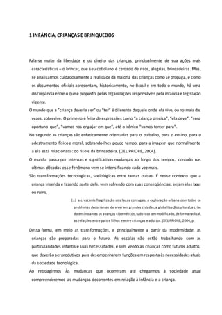 1 INFÂNCIA, CRIANÇAS E BRINQUEDOS
Fala-se muito da liberdade e do direito das crianças, principalmente de sua ações mais
características – o brincar, que seu cotidiano é cercado de risos, alegrias, brincadeiras. Mas,
se analisarmos cuidadosamente a realidade da maioria das crianças como se propaga, e como
os documentos oficiais apresentam, historicamente, no Brasil e em todo o mundo, há uma
discrepânciaentre o que é proposto pelas organizações responsáveis pela infânciae legislação
vigente.
O mundo que a ”criança deveria ser” ou “ter” é diferente daquele onde ela vive, ou no mais das
vezes, sobrevive. O primeiro é feito de expressões como “a criança precisa”, “ela deve”, “seria
oportuno que”, “vamos nos engajar em que”, até o irônico “vamos torcer para”.
No segundo as crianças são enfaticamente orientadas para o trabalho, para o ensino, para o
adestramento físico e moral, sobrando-lhes pouco tempo, para a imagem que normalmente
a ela está relacionada: do riso e da brincadeira. (DEL PRIORE, 2004).
O mundo passa por intensas e significativas mudanças ao longo dos tempos, contudo nas
últimas décadas esse fenômeno vem se intensificando cada vez mais.
São transformações tecnológicas, sociológicas entre tantas outras. É nesse contexto que a
criança inserida e fazendo parte dele, vem sofrendo com suas conseqüências, sejamelas boas
ou ruins.
[...] a crescente fragilização dos laços conjugais, a exploração urbana com todos os
problemas decorrentes de viver em grandes cidades,a globalização cultural,a crise
do ensino antes os avanços cibernéticos,tudo isso temmodificado,deforma radical,
as relações entre pais e filhos e entre crianças e adultos. (DEL PRIORE, 2004, p.
Desta forma, em meio as transformações, e principalmente a partir da modernidade, as
crianças são preparadas para o futuro. As escolas não estão trabalhando com as
particularidades infantis e suas necessidades, e sim, vendo as crianças como futuros adultos,
que deverão serprodutivos para desempenharem funções em resposta às necessidades atuais
da sociedade tecnológica.
Ao retroagirmos Às mudanças que ocorreram até chegarmos à sociedade atual
compreenderemos as mudanças decorrentes em relação à infância e a criança.
 