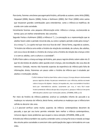 Para tanto, faremos uma breve passagempelahistória, utilizando os autores como Ariès (2006),
Heywood (2004), Stearns (2006), Freitas e Kuhlmann (2002), Del Priori (2004) entre outros
que trouxeram grandes contribuições para entendermos como a infância se modificou de
acordo com cada sociedade.
Inicialmente faremos uma pequena diferenciação entre infância e criança, esclarecendo os
termos para um melhor entendimento dos conceitos.
Segundo Freitas e Kuhlmann (2002) a infância é “[...] a concepção ou a representação que os
adultos fazem sobre o período inicial da vida, ou como o próprio período vivido pela criança”.
Já a criança “[...] o sujeito real que vive essa fase da vida”. Desta forma, segundo os autores,
“A história da infância seria então a história da relação da sociedade, da cultura, dos adultos,
com essa classe de idade e a história da criança seria a história da relação das crianças entre
si e com os adultos, com a cultura e a sociedade”.
É difícil falar sobre a criança ao longo da história, pois pouco registro direto setem sobre ela. O
que há são relatos de adultos sobre quando eram crianças, são recordações dos seus dias de
meninice. Contudo, mesmo não havendo aspectos da experiência da infância pela falta de
informações direta, falaremos um pouco sobre a história da infância que é estudada por
adultos e instituições adultas.
É difícil elaborar histórias bem-feitas sobre crianças. Crianças deixam relativamente
poucos registros diretos. As pessoas rememoram suas infâncias, adultos escrevem
sobre crianças e há objetos – berços, brinquedos etc., mas isso também é trazido à
baila por intermediários adultos. Justamente por isso, é mais fácil tratar
historicamenteda infância do que das criançasem si, porque a infância é em parte
definida pelos adultos e por instituições adultas. (STEARNS, 2006, p.13)
Por meio da história da infância podemos analisar as condições infantis do passado e as
mudanças na natureza da infância, desta forma, analisamos as mudanças que a infância tem
sofrido no decorrer dos anos.
[...] é possível verificar como muitos aspectos da infância contemporânea decorrem do
passado, o que por seu turno permite entender bem melhor a infância contemporânea,
inclusive alguns novos problemas que ocupam a nossa atenção. (STEARNS, 2006, p.14)
A história da infância também nos auxilia a entender como a criança foi vista e tratada ao longo
dos séculos pelas sociedades e como tem sido a participação dos jogos e brincadeiras em suas
vidas.
 