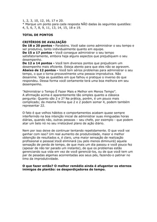 1, 2, 3, 10, 12, 16, 17 e 20. 
* Marque um ponto para cada resposta NÃO dadas às seguintes questões: 
4, 5, 6, 7, 8, 9, 11, 13, 14, 15, 18 e 19. 
TOTAL DE PONTOS 
CRITÉRIOS DE AVALIAÇÃO 
De 18 a 20 pontos - Parabéns. Você sabe como administrar o seu tempo e 
ser produtivo, tanto individualmente quanto em equipe. 
De 15 a 17 pontos - Você consegue administrar o seu tempo 
satisfatoriamente, embora haja alguns aspectos que prejudiquem o seu 
desempenho. 
De 12 a 14 pontos - Você tem diversos pontos que prejudicam um 
desempenho mais eficiente. Esteja atento para que eles não se agravem. 
Abaixo de 12 pontos - Você tem sérios problemas para administrar o seu 
tempo, o que o torna provavelmente uma pessoa improdutiva. Não 
desanime. Veja as questões em que falhou e pratique o inverso do que 
respondeu. Dessa forma você certamente terá uma boa melhora em seu 
desempenho. 
”Administrar o Tempo É Fazer Mais e Melhor em Menos Tempo”. 
A afirmação acima é aparentemente tão simples quanto a clássica 
pergunta: Quanto são 2 e 2? Na prática, porém, é um pouco mais 
complicado; da mesma forma que 2 e 2 podem somar 4, podem também 
representar 22. 
O fato é que velhos hábitos e comportamentos acabam quase sempre 
interferindo na boa intenção inicial de administrar suas minguadas horas 
diárias, quando não, outras pessoas – seu chefe, por exemplo - que podem 
atar um belo nó no seu irretocável plano de ação diário. 
Nem por isso deixe de continuar tentando repetidamente. O que você vai 
ganhar com isso? Um real aumento de produtividade, maior e melhor 
obtenção de resultados e, é claro, uma maior sensação de realização 
profissional e pessoal.Você eliminará (ou pelo menos diminuirá) aquela 
sensação de perda de tempo, de que mais um dia passou e você pouco fez 
(apesar de não ter parado um instante), de que os problemas estão 
gerenciando sua vida em vez de você gerenciá-los, ou de que você tem um 
par de pesadas algemas acorrentadas aos seus pés, fazendo-o patinar no 
limo da improdutividade. 
O que fazer então? O melhor remédio ainda é afugentar os eternos 
inimigos de plantão: os desperdiçadores de tempo. 
