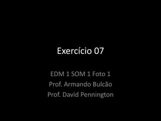 Exercício 07
EDM 1 SOM 1 Foto 1
Prof. Armando Bulcão
Prof. David Pennington
 