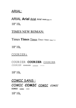 ARIAL:
ARIAL Arial Arial Arial Arial
10n 10b

Arial

Arial

TIMES NEW ROMAN:
Times Times Times Times Times

Times Times

10n 10b
COURIER:
COURIER COURIER COURIER
COURIER

COURIER

COURIER

COURIER

10n 10b
COMIC SANS :
COMIC COMIC COMIC
COMIC

COMIC

10n 10b

COMIC

COMIC

 