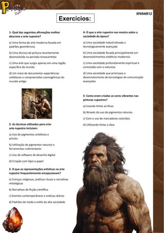 EF69AR12
Exercícios:
1- Qual das seguintes afirmações melhor
descreve a arte rupestre?
a) Uma forma de arte moderna focada em
padrões geométricos
b) Uma técnica de pintura recentemente
desenvolvida no período renascentista
c) Uma arte que surgiu apenas em uma região
específica do mundo
d) Um meio de documentar experiências
cotidianas e compreensões cosmogônicas do
mundo antigo
2- As técnicas utilizadas para criar
arte rupestre incluíam:
a) Uso de pigmentos sintéticos e
pincéis
b) Utilização de pigmentos naturais e
ferramentas rudimentares
c) Uso de software de desenho digital
d) Criação com lápis e papel
3- O que as representações artísticas na arte
rupestre frequentemente encapsulavam?
a) Crenças religiosas, práticas rituais e narrativas
mitológicas
b) Narrativas de ficção científica
c) Eventos contemporâneos e notícias diárias
d) Padrões de moda e estilo da alta sociedade
4- O que a arte rupestre nos mostra sobre a
sociedade da época?
a) Uma sociedade industrializada e
tecnologicamente avançada
b) Uma sociedade focada principalmente em
desenvolvimentos estéticos modernos
c) Uma sociedade profundamente espiritual e
conectada com a natureza
d) Uma sociedade que priorizava o
desenvolvimento de tecnologias de comunicação
avançadas
5- Como eram criadas as cores vibrantes nas
pinturas rupestres?
a) Usando tintas acrílicas
b) Através do uso de pigmentos naturais
c) Com o uso de marcadores coloridos
d) Utilizando tintas a óleo
 