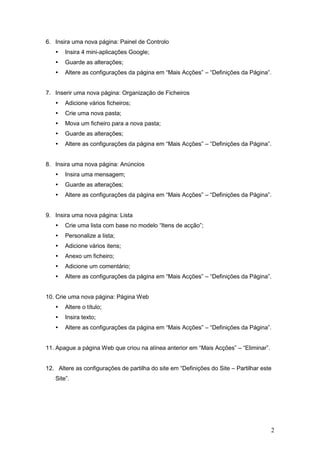 6. Insira uma nova página: Painel de Controlo
      Insira 4 mini-aplicações Google;
      Guarde as alterações;
      Altere as configurações da página em “Mais Acções” – “Definições da Página”.


7. Inserir uma nova página: Organização de Ficheiros
      Adicione vários ficheiros;
      Crie uma nova pasta;
      Mova um ficheiro para a nova pasta;
      Guarde as alterações;
      Altere as configurações da página em “Mais Acções” – “Definições da Página”.


8. Insira uma nova página: Anúncios
      Insira uma mensagem;
      Guarde as alterações;
      Altere as configurações da página em “Mais Acções” – “Definições da Página”.


9. Insira uma nova página: Lista
      Crie uma lista com base no modelo “Itens de acção”;
      Personalize a lista;
      Adicione vários itens;
      Anexo um ficheiro;
      Adicione um comentário;
      Altere as configurações da página em “Mais Acções” – “Definições da Página”.


10. Crie uma nova página: Página Web
      Altere o título;
      Insira texto;
      Altere as configurações da página em “Mais Acções” – “Definições da Página”.


11. Apague a página Web que criou na alínea anterior em “Mais Acções” – “Eliminar”.


12. Altere as configurações de partilha do site em “Definições do Site – Partilhar este
   Site”.




                                                                                      2
 
