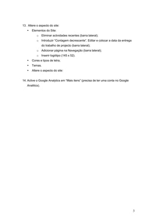 13. Altere o aspecto do site:
      Elementos do Site:
           o     Eliminar actividades recentes (barra lateral);
           o     Introduzir “Contagem decrescente”. Editar e colocar a data da entrega
                 do trabalho de projecto (barra lateral);
           o     Adicionar página na Navegação (barra lateral);
           o     Inserir logótipo (145 x 52).
      Cores e tipos de letra;
      Temas.
      Altere o aspecto do site:


14. Active o Google Analytics em “Mais itens” (precisa de ter uma conta no Google
   Analitics).




                                                                                         3
 