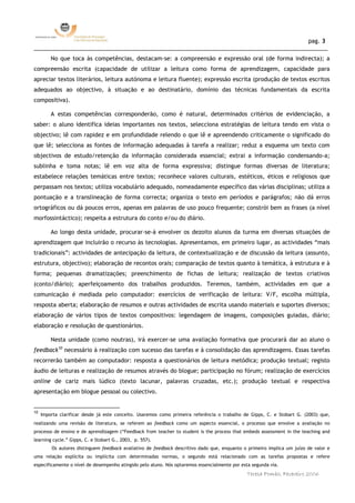 pag. 3
______________________________________________________________________________________________
         No que toca às competências, destacam-se: a compreensão e expressão oral (de forma indirecta); a
compreensão escrita (capacidade de utilizar a leitura como forma de aprendizagem, capacidade para
apreciar textos literários, leitura autónoma e leitura fluente); expressão escrita (produção de textos escritos
adequados ao objectivo, à situação e ao destinatário, domínio das técnicas fundamentais da escrita
compositiva).

         A estas competências corresponderão, como é natural, determinados critérios de evidenciação, a
saber: o aluno identifica ideias importantes nos textos, selecciona estratégias de leitura tendo em vista o
objectivo; lê com rapidez e em profundidade relendo o que lê e apreendendo criticamente o significado do
que lê; selecciona as fontes de informação adequadas à tarefa a realizar; reduz a esquema um texto com
objectivos de estudo/retenção da informação considerada essencial; extrai a informação condensando-a;
sublinha e toma notas; lê em voz alta de forma expressiva; distingue formas diversas de literatura;
estabelece relações temáticas entre textos; reconhece valores culturais, estéticos, éticos e religiosos que
perpassam nos textos; utiliza vocabulário adequado, nomeadamente específico das várias disciplinas; utiliza a
pontuação e a translineação de forma correcta; organiza o texto em períodos e parágrafos; não dá erros
ortográficos ou dá poucos erros, apenas em palavras de uso pouco frequente; constrói bem as frases (a nível
morfossintáctico); respeita a estrutura do conto e/ou do diário.

         Ao longo desta unidade, procurar-se-á envolver os dezoito alunos da turma em diversas situações de
aprendizagem que incluirão o recurso às tecnologias. Apresentamos, em primeiro lugar, as actividades “mais
tradicionais”: actividades de antecipação da leitura, de contextualização e de discussão da leitura (assunto,
estrutura, objectivo); elaboração de recontos orais; comparação de textos quanto à temática, à estrutura e à
forma; pequenas dramatizações; preenchimento de fichas de leitura; realização de textos criativos
(conto/diário); aperfeiçoamento dos trabalhos produzidos. Teremos, também, actividades em que a
comunicação é mediada pelo computador: exercícios de verificação de leitura: V/F, escolha múltipla,
resposta aberta; elaboração de resumos e outras actividades de escrita usando materiais e suportes diversos;
elaboração de vários tipos de textos compositivos: legendagem de imagens, composições guiadas, diário;
elaboração e resolução de questionários.

         Nesta unidade (como noutras), irá exercer-se uma avaliação formativa que procurará dar ao aluno o
feedback10 necessário à realização com sucesso das tarefas e à consolidação das aprendizagens. Essas tarefas
recorrerão também ao computador: resposta a questionários de leitura metódica; produção textual; registo
áudio de leituras e realização de resumos através do blogue; participação no fórum; realização de exercícios
online de cariz mais lúdico (texto lacunar, palavras cruzadas, etc.); produção textual e respectiva
apresentação em blogue pessoal ou colectivo.


10
     Importa clarificar desde já este conceito. Usaremos como primeira referência o trabalho de Gipps, C. e Stobart G. (2003) que,
realizando uma revisão de literatura, se referem ao feedback como um aspecto essencial, o processo que envolve a avaliação no
processo de ensino e de aprendizagem (“Feedback from teacher to student is the process that embeds assessment in the teaching and
learning cycle.” Gipps, C. e Stobart G., 2003, p. 557).
         Os autores distinguem feedback avaliativo de feedback descritivo dado que, enquanto o primeiro implica um juízo de valor e
uma relação explícita ou implícita com determinadas normas, o segundo está relacionado com as tarefas propostas e refere
especificamente o nível de desempenho atingido pelo aluno. Nós optaremos essencialmente por esta segunda via.
                                                                                              Teresa Pombo, Fevereiro 2006
 