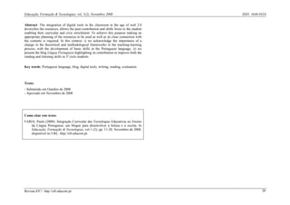 Educação, Formação & Tecnologias, vol. 1(2), Novembro 2008                                ISSN 1646-933X


Abstract: The integration of digital tools in the classroom in the age of web 2.0
diversifies the resources, allows the peer-contribution and shifts focus to the student
enabling their curricular and civic enrichment. To achieve this purpose making an
appropriate planning of the resources to be used as well as its clear connection with
the contents is required. In this context: i) we acknowledge the importance of a
change in the theoretical and methodological frameworks in the teaching-learning
process, with the development of basic skills in the Portuguese language; ii) we
present the blog Língua Portuguesa highlighting its contribution to improve both the
reading and listening skills in 3º ciclo students.

Key words: Portuguese language, blog, digital tools, writing, reading, evaluation.



Texto:
- Submetido em Outubro de 2008
- Aprovado em Novembro de 2008




Como citar este texto:
FARIA, Paulo (2008). Integração Curricular das Tecnologias Educativas no Ensino
    da Língua Portuguesa: um blogue para desenvolver a leitura e a escrita. In
    Educação, Formação & Tecnologias; vol.1 (2); pp. 11-20, Novembro de 2008,
    disponível no URL: http://eft.educom.pt.




Revista EFT: http://eft.educom.pt                                                                    20
 
