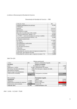 e) elaborar a Demonstração de Resultado do Exercício

Demonstração do Resultado do Exercício — DRE

1-Receita bruta
Venda de mercadorias e/ou serviços
2-Deduções
impostos
abatimentos
Devolução de vendas
Descontos incondicionais sobre vendas
3- Receita operacional líquida ( 1-2)
4—(CMV) – custo da mercadoria ou serviços vendidos
5-Lucro operacional bruto( RCM) ( 3-4)
6- Despesas operacionais
de salários
De alugueis
De propaganda e publicidade
De depreciação
De devedores duvidosos
Bancarias
Receita de juros
7-Resultado do exercício antes do imposto de renda (5-6)
8-Provisão para imposto de renda
9-Resultado do exercício após o imposto de renda ( 7-8)

R$
64.000
xxxxxxx
xxxxxxx
xxxxxx
xxxxx
64.000
( 40.000)
24.000
(12.000)
(710)
(4.000)
(1.500)
(300)
(500)
10
5.000
(750)
4.250

5000-750=4250

Ativo
circulante
caixa
Duplicatas a receber
Provisão p/ devedores duvidosos
Mercadorias (estoque)
Seguros pagos antecipadamente
Total do ativo circulante

Não circulante
Imobilizado
Máquinas
Depreciação acumulada de máquinas
Total do ativo não circulante
Total do Ativo

Balanço patrimonial
Passivo e Patrimônio Líquido
Passivo Circulante
30 Duplicatas a pagar
10.000 Adiantamento de clientes
(300) Provisão para o imposto de renda
1.000
60
Total passivo circulante
10.790
R$

15.000
(4.000)
11.000
21.790

Patrimônio Líquido
capital
Reserva legal
Reserva de lucros
Total do PL.
Total do Passivo e PL

R$
6.000
80
750

6.830

10.000
262,50
4.697,50
14.960
21.790

4960 = 14.960 – 14.210,00 = 750,00

3

 