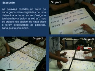 Execução                              Grupo 1

As palavras contidas na caixa de
cada grupo eram originárias de uma
determinada frase sobre Design e
também havia “palavras extras”, mas
os grupos não sabiam de nada disso
e foram organizando as palavras,
cada qual a seu modo.


                        Grupo 2                 Grupo 3
 