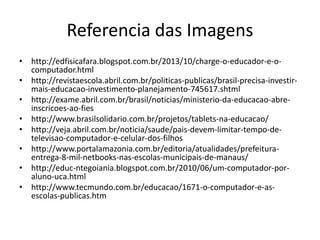 Referencia das Imagens
• http://edfisicafara.blogspot.com.br/2013/10/charge-o-educador-e-o-
computador.html
• http://revistaescola.abril.com.br/politicas-publicas/brasil-precisa-investir-
mais-educacao-investimento-planejamento-745617.shtml
• http://exame.abril.com.br/brasil/noticias/ministerio-da-educacao-abre-
inscricoes-ao-fies
• http://www.brasilsolidario.com.br/projetos/tablets-na-educacao/
• http://veja.abril.com.br/noticia/saude/pais-devem-limitar-tempo-de-
televisao-computador-e-celular-dos-filhos
• http://www.portalamazonia.com.br/editoria/atualidades/prefeitura-
entrega-8-mil-netbooks-nas-escolas-municipais-de-manaus/
• http://educ-ntegoiania.blogspot.com.br/2010/06/um-computador-por-
aluno-uca.html
• http://www.tecmundo.com.br/educacao/1671-o-computador-e-as-
escolas-publicas.htm
 