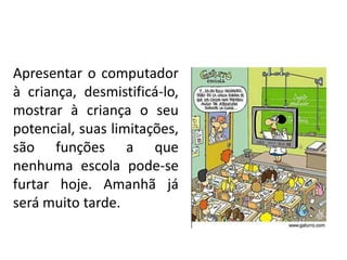Apresentar o computador
à criança, desmistificá-lo,
mostrar à criança o seu
potencial, suas limitações,
são funções a que
nenhuma escola pode-se
furtar hoje. Amanhã já
será muito tarde.
 