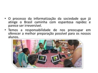 • O processo da informatização da sociedade que já
atinge o Brasil caminha com espantosa rapidez e
parece ser irreversível.
• Temos a responsabilidade de nos preocupar em
oferecer a melhor preparação possível para os nossos
alunos.
 