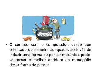 • O contato com o computador, desde que
orientado de maneira adequada, ao invés de
induzir uma forma de pensar mecânica, pode-
se tornar o melhor antídoto ao monopólio
dessa forma de pensar.
 