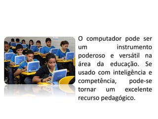O computador pode ser
um instrumento
poderoso e versátil na
área da educação. Se
usado com inteligência e
competência, pode-se
tornar um excelente
recurso pedagógico.
 