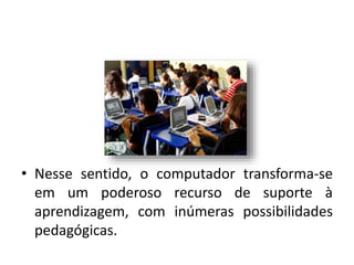 • Nesse sentido, o computador transforma-se
em um poderoso recurso de suporte à
aprendizagem, com inúmeras possibilidades
pedagógicas.
 