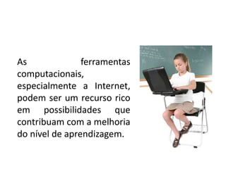 As ferramentas
computacionais,
especialmente a Internet,
podem ser um recurso rico
em possibilidades que
contribuam com a melhoria
do nível de aprendizagem.
 
