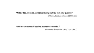 “Toda a boa pesquisa começa com um puzzle ou com uma questão.”
Williams, Goodson e Howard,(2006:516)
“ Dai-me um ponto de apoio e levantarei o mundo. ”
Arquimedes de Siracusa, (287 A.C.-212 A.C.)
 