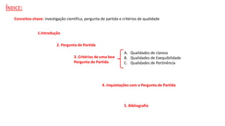ÍNDICE:
1.Introdução
2. Pergunta de Partida
3. Critérios de uma boa
Pergunta de Partida
A. Qualidades de clareza
B. Qualidades de Exequibilidade
C. Qualidades de Pertinência
4. Inquietações com a Pergunta de Partida
5. Bibliografia
Conceitos-chave: investigação científica, pergunta de partida e critérios de qualidade
 