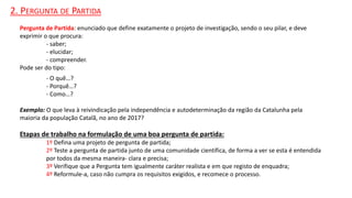 2. PERGUNTA DE PARTIDA
Pergunta de Partida: enunciado que define exatamente o projeto de investigação, sendo o seu pilar, e deve
exprimir o que procura:
- saber;
- elucidar;
- compreender.
Pode ser do tipo:
- O quê…?
- Porquê…?
- Como…?
Exemplo: O que leva à reivindicação pela independência e autodeterminação da região da Catalunha pela
maioria da população Catalã, no ano de 2017?
Etapas de trabalho na formulação de uma boa pergunta de partida:
1º Defina uma projeto de pergunta de partida;
2º Teste a pergunta de partida junto de uma comunidade científica, de forma a ver se esta é entendida
por todos da mesma maneira- clara e precisa;
3º Verifique que a Pergunta tem igualmente caráter realista e em que registo de enquadra;
4º Reformule-a, caso não cumpra os requisitos exigidos, e recomece o processo.
 