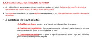 3. CRITÉRIOS DE UMA BOA PERGUNTA DE PARTIDA
• Os critérios de uma pergunta de partida obrigam o investigador a proceder à clarificação das intenções de estudo e
perspetivas, o que permite a rutura de preconceitos e noções prévias.
• A qualidade de uma Pergunta de Partida depende intrinsecamente da sua capacidade de poder ser tratada (estudada e
respondida).
• As qualidades de uma Pergunta de Partida:
- A. Qualidades de clareza: baseiam - se no nível de precisão e concisão da pergunta;
- B. Qualidades de Exequibilidade – dizem respeito ao caráter realista ou irrealista do estudo, pelo que
a pergunta de partida define se o estudo é viável ou não.
- C. Qualidades de Pertinência – estão ligadas ao registo ou objetivo do estudo ( explicativo, normativo,
preditivo) em que se enquadra a pergunta.
 