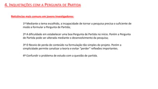 4. INQUIETAÇÕES COM A PERGUNTA DE PARTIDA
Reticências mais comuns em jovens investigadores:
1º Mediante o tema escolhido, a incapacidade de tornar a pesquisa precisa o suficiente de
modo a formular a Pergunta de Partida;
2º A dificuldade em estabelecer uma boa Pergunta de Partida no início. Porém a Pergunta
de Partida pode ser alterada mediante o desenvolvimento da pesquisa;
3º O Receio de perda de conteúdo na formulação tão simples do projeto. Porém a
simplicidade permite canalizar a teoria e evitar “perder” reflexões importantes.
4º Confundir o problema de estudo com a questão de partida.
 