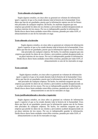 Texto alineado a la izquierda:
Según algunos estudios, en cinco años se generará un volumen de información
igual o superior al que se ha creado durante toda la historia de la humanidad. Unos
datos que han de ser guardados, puesto que la información supone uno de los bienes
más preciados de cualquier empresa. De hecho, los analistas aseguran que una
empresa que pierde los datos de sus clientes y proveedores acabará desapareciendo en
un plazo máximo de tres meses. Por eso es indispensable guardar la información.
Desde discos duros hasta unidades removibles externas, pasando por redes SAN, el
almacenamiento es uno de los mercados en auge.
Texto alineado a la derecha
Según algunos estudios, en cinco años se generará un volumen de información
igual o superior al que se ha creado durante toda la historia de la humanidad. Unos
datos que han de ser guardados, puesto que la información supone uno de los bienes
más preciados de cualquier empresa. De hecho, los analistas aseguran que una
empresa que pierde los datos de sus clientes y proveedores acabará desapareciendo en
un plazo máximo de tres meses. Por eso es indispensable guardar la información.
Desde discos duros hasta unidades removibles externas, pasando por redes SAN, el
almacenamiento es uno de los mercados en auge.
Texto centrado
Según algunos estudios, en cinco años se generará un volumen de información
igual o superior al que se ha creado durante toda la historia de la humanidad. Unos
datos que han de ser guardados, puesto que la información supone uno de los bienes
más preciados de cualquier empresa. De hecho, los analistas aseguran que una
empresa que pierde los datos de sus clientes y proveedores acabará desapareciendo en
un plazo máximo de tres meses. Por eso es indispensable guardar la información.
Desde discos duros hasta unidades removibles externas, pasando por redes SAN, el
almacenamiento es uno de los mercados en auge.
Texto justificado(alineado a derecha e izquierda)
Según algunos estudios, en cinco años se generará un volumen de información
igual o superior al que se ha creado durante toda la historia de la humanidad. Unos
datos que han de ser guardados, puesto que la información supone uno de los bienes
más preciados de cualquier empresa. De hecho, los analistas aseguran que una
empresa que pierde los datos de sus clientes y proveedores acabará desapareciendo en
un plazo máximo de tres meses. Por eso es indispensable guardar la información.
Desde discos duros hasta unidades removibles externas, pasando por redes SAN, el
almacenamiento es uno de los mercados en auge.

 