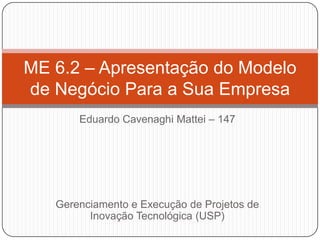 Eduardo Cavenaghi Mattei – 147
Gerenciamento e Execução de Projetos de
Inovação Tecnológica (USP)
ME 6.2 – Apresentação do Modelo
de Negócio Para a Sua Empresa
 