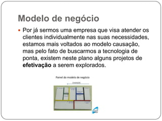 Modelo de negócio
 Por já sermos uma empresa que visa atender os
clientes individualmente nas suas necessidades,
estamos mais voltados ao modelo causação,
mas pelo fato de buscarmos a tecnologia de
ponta, existem neste plano alguns projetos de
efetivação a serem explorados.
 