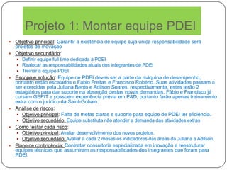 Projeto 1: Montar equipe PDEI
 Objetivo principal: Garantir a existência de equipe cuja única responsabilidade será
projetos de inovação
 Objetivo secundário:
 Definir equipe full time dedicada à PDEI
 Realocar as responsabilidades atuais dos integrantes de PDEI
 Treinar a equipe PDEI
 Escopo e solução: Equipe de PDEI deves ser a parte da máquina de desempenho,
portanto estão escalados o Fabio Freitas e Francisco Robério. Suas atividades passam a
ser exercidas pela Juliana Bento e Adilson Soares, respectivamente, estes terão 2
estagiários para dar suporte na absorção destas novas demandas. Fábio e Francisco já
cursam GEPIT e possuem experiência prévia em P&D, portanto farão apenas treinamento
extra com o jurídico da Saint-Gobain.
 Análise de riscos:
 Objetivo principal: Falta de metas claras e suporte para equipe de PDEI ter eficiência.
 Objetivo secundário: Equipe substituta não atender a demanda das atividades extras
 Como testar cada risco:
 Objetivo principal: Avaliar desenvolvimento dos novos projetos.
 Objetivo secundário: Avaliar a cada 2 meses os indicadores das áreas da Juliana e Adilson.
 Plano de contingência: Contratar consultoria especializada em inovação e reestruturar
equipes técnicas que assumiram as responsabilidades dos integrantes que foram para
PDEI.
 
