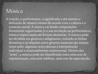 A criação, a performance, o significado e até mesmo a definição de música variam de acordo com a cultura e o contexto social. A música vai desde composições fortemente organizadas (e a sua recriação na performance), música improvisada até formas aleatórias. A musica pode ser dividida em géneros e subgéneros, contudo as linhas divisórias e as relações entre géneros musicais são muitas vezes sufis, algumas vezes abertas à interpretação individual e ocasionalmente controversas. Dentro das "artes", a música pode ser classificada como uma arte de representação, uma arte sublime, uma arte de espectáculo.Música