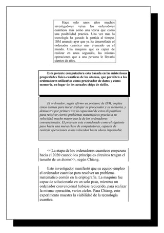 Hace solo unos años muchos
investigadores veían los ordenadores
cuanticos mas como una teoría que como
una posibilidad practica. Una vez mas la
tecnología ha ganado la partida al tiempo.
IBM anuncio ayer que ya ha desarrollado el
ordenador cuantico mas avanzado en el
mundo. Una maquina que es capaz de
realizar en unos segundos, las mismas
operaciones que a una persona le llevaría
cientos de años.

Esta potente computadora esta basada en las misteriosas
propiedades físico-cuanticas de los átomos, que permiten a los
ordenadores utilizarlos como procesador de datos y como
memoria, en lugar de los actuales chips de sicilio.

El ordenador, según afirmo un portavoz de IBM, emplea
cinco átomos para hacer trabajar su procesador y su memoria, y
demuestra por primera vez la capacidad de estos dispositivos
para resolver ciertos problemas matemáticos gracias a su
velocidad, mucho mayor que la de los ordenadores
convencionales. El proyecto esta considerado como el siguiente
paso hacia una nueva clase de computadoras, capaces de
realizar operaciones a una velocidad hasta ahora impensable.

<<La etapa de los ordenadores cuanticos empezara
hacia el 2020 cuando los principales circuitos tengan el
tamaño de un átomo>>, según Chiang.
Este investigador manifestó que su equipo empleo
el ordenador cuantico para resolver un problema
matemático común en la criptografía. La maquina fue
capaz de solucionarlo en un solo paso, mientras un
ordenador convencional hubiese requerido, para realizar
la misma operación, varios ciclos. Para Chiang, este
experimento muestra la viabilidad de la tecnología
cuantica.

 