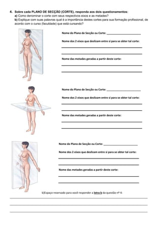 4. Sobre cada PLANO DE SECÇÃO (CORTE), responda aos dois questionamentos:
a) Como denominar o corte com seus respectivos eixos e as metades?
b) Explique com suas palavras qual é a importância destes cortes para sua formação profissional, de
acordo com o curso (faculdade) que está cursando?
b)Espaço reservado para você responder a letra b da questão nº 4:
_____________________________________________________________________________________________
_____________________________________________________________________________________________
_____________________________________________________________________________________________
Nome do Plano de Secção ou Corte: _______________________
Nome dos 2 eixos que deslizam entre si para se obter tal corte:
Nome das metades geradas a partir deste corte:
Nome do Plano de Secção ou Corte: _______________________
Nome dos 2 eixos que deslizam entre si para se obter tal corte:
Nome das metades geradas a partir deste corte:
Nome do Plano de Secção ou Corte: _______________________
Nome dos 2 eixos que deslizam entre si para se obter tal corte:
Nome das metades geradas a partir deste corte:
 