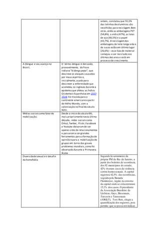ontem, constatou que 91,5%
das latinhasdealumínios são
recolhidas parareciclagem.Bem
atrás,estão as embalagens PET
(54,8%), o vidro (47%), as latas
de aço (46,5%) e o papel
(43,7%). A reciclagemdas
embalagens de leite longa vida e
de sucos estão em último lugar
(26,6%) – esse tipo de material
começou a ser reciclado nos
últimos dez anos e está em
processo de crescimento.
A Dengue e seu avanço no
Brasil;
O termo dengue é derivado,
provavelmente, da frase
indiana "ki dengu pepo", que
descreve os ataques causados
por maus espíritos e,
inicialmente, usado para
descrever a enfermidade que
acometeu os ingleses durantea
epidemia que afetou as Índias
Ocidentais Espanholasem 1927-
1928.Foi trazida para o
continente americano a partir
do Velho Mundo, com a
colonização no final do século
XVIII.
Mídias sociaiscomo fator de
mobilização;
Desde o início do século XXI,
mais propriamente nesta última
década, redes sociaiscomo
Orkut, Twitter, Flickr,Facebook
e Youtube deixaramde ser
apenas sites de relacionamentos
e passarama ser grandes
ferramentas para a formação de
opinião epara a mobilização de
grupos em torno dos graves
problemas mundiais,como foi
observado durante a Primavera
Árabe .
Diversidadesexual eo desafio
da homofobia
Segundo levantamento da
própria PM do Rio de Janeiro, a
partir dos boletins de ocorrência,
dos 92 municípios do estado,
42% tiveram casos de violência
contra homossexuais. A capital
registrou 62,5% das ocorrências,
seguida pela Baixada
Fluminense, região no entorno
da capital onde se concentraram
15,1% dos casos.O presidente
da Associação Brasileira de
Lésbicas, Gays, Bissexuais,
Travestis e Transexuais
(ABGLT), Toni Reis, elogia a
quantificação dos registros, pois
permite que se possa reivindicar
 