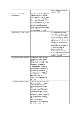 políticas publicadas voltadas à
população LGBT.
Trânsito:nossa grande
problemática;
O primeiro acidentede trânsito
registrado no Brasil,segundo
jornais da época,ocorreu no Rio
de Janeiro,no ano 1897,depois
que o abolicionista Josédo
Patrocínio importou um carro e
emprestou-o ao poeta Olavo
Bilac,quesem ser habilitado,
quaseatropelou uma senhora e
bateu de frente com uma árvore
na Estrada Velha da Tijuca.
Drogas:crack, o mal do século; Em cinco anos,o número de
usuários decrack quasedobrou
no Brasil:de380 mil para 600
mil.O problema agora mobiliza
o governo federal, que planeja
dobrar o número de vagas para
internação de usuários neste
ano - de 2,5 mil para 5 mil - e
lançou ontem um programa de
R$ 410 milhões.Mas se
observarmos as ações
governamentais anteriores,
veremos que, mesmo com tanto
investimento, o desafio está
longe de ser vencido.
Protagonismo juvenil:um outro
Brasil
Quandoos Caras-pintadas,
emagosto e setembrode
1992, vestiram-se de negroe
pintaramos rostosde verde
e amarelo,exigindoo
“impeachment”doentão
presidenteFernandoCollor
de Mello,delineava-se
naquele momentooperfildo
jovembrasileirodoséculo
XXI:consciente e
participativonadefesade
seupaís.
O desafio da sustentabilidade; A criação do Clubede Roma, em
1968,representou o inicio da
luta do ser humano por um
desenvolvimento sustentável.
Este grupo reuniu pessoas em
cargos de relativa importância
em seus respectivos países e
visa promover um crescimento
econômico estável e sustentável
da humanidade. O Clube de
Roma tem, entre seus membros
principaiscientistas,
economistas,políticos,chefes
de estado e respeitadas
 