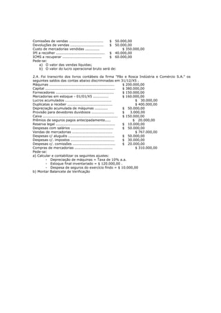Comissões de vendas .............................        $ 50.000,00
Devoluções de vendas ............................        $ 50.000,00
Custo de mercadorias vendidas ............                     $ 350.000,00
IPI a recolher ......................................... $ 40.000,00
ICMS a recuperar .................................       $ 60.000,00
Pede-se:
    a) O valor das vendas líquidas;
    b) O valor do lucro operacional bruto será de:

2.4. Foi transcrito dos livros contábeis da firma "Pão e Rosca Indústria e Comércio S.A." os
seguintes saldos das contas abaixo discriminadas em 31/12/X5 .
Máquinas .......................................................      $ 200.000,00
Capital ...........................................................   $ 380.000,00
Fornecedores .................................................        $ 150.000,00
Mercadorias em estoque - 01/01/X5 .............                       $ 160.000,00
Lucros acumulados .......................................                    $ 30.000,00
Duplicatas a receber ......................................                  $ 400.000,00
Depreciação acumulada de máquinas ...........                         $ 50.000,00
Provisão para devedores duvidosos ...................                 $   3.000,00
Caixa ............................................................... $ 150.000,00
Prêmios de seguros pagos antecipadamente.....                               $ 20.000,00
Reserva legal ..................................................      $ 10.000,00
Despesas com salários ....................................            $ 50.000,00
Vendas de mercadorias ..................................                     $ 767.000,00
Despesas c/ aluguéis .......................................          $ 50.000,00
Despesas c/. impostos .....................................           $ 30.000,00
Despesas c/. comissões ....................................           $ 20.000,00
Compras de mercadorias ................................                      $ 310.000,00
Pede-se:
a) Calcular e contabilizar os seguintes ajustes:
        - Depreciação de máquinas = Taxa de 10% a.a.
        - Estoque final inventariado = $ 120.000,00 .
        - Despesa de seguros do exercício findo = $ 10.000,00
b) Montar Balancete de Verificação
 