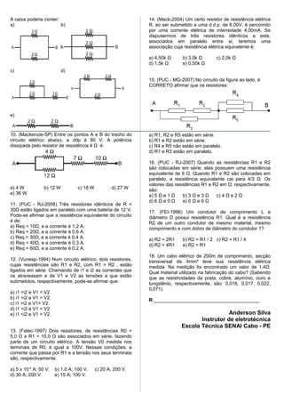 A caixa poderia conter:
a) b)
c) d)
e)
10. (Mackenzie-SP) Entre os pontos A e B do trecho do
circuito elétrico abaixo, a ddp é 80 V. A potência
dissipada pelo resistor de resistência 4 Ω é:
a) 4 W b) 12 W c) 18 W d) 27 W
e) 36 W
11. (PUC - RJ-2008) Três resistores idênticos de R =
30Ω estão ligados em paralelo com uma bateria de 12 V.
Pode-se afirmar que a resistência equivalente do circuito
é de:
a) Req = 10Ω, e a corrente é 1,2 A.
b) Req = 20Ω, e a corrente é 0,6 A.
c) Req = 30Ω, e a corrente é 0,4 A.
d) Req = 40Ω, e a corrente é 0,3 A.
e) Req = 60Ω, e a corrente é 0,2 A.
12. (Vunesp-1994) Num circuito elétrico, dois resistores,
cujas resistências são R1 e R2, com R1 > R2 , estão
ligados em série. Chamando de i1 e i2 as correntes que
os atravessam e de V1 e V2 as tensões a que estão
submetidos, respectivamente, pode-se afirmar que:
a) i1 =i2 e V1 = V2.
b) i1 =i2 e V1 > V2.
c) i1 >i2 e V1= V2.
d) i1 >i2 e V1 < V2.
e) i1 <i2 e V1 > V2.
13. (Fatec-1997) Dois resistores, de resistências R0 =
5,0 Ω e R1 = 10,0 Ω são associados em série, fazendo
parte de um circuito elétrico. A tensão V0 medida nos
terminais de R0, é igual a 100V. Nessas condições, a
corrente que passa por R1 e a tensão nos seus terminais
são, respectivamente:
a) 5 x 10-2
A; 50 V. b) 1,0 A; 100 V. c) 20 A; 200 V.
d) 30 A; 200 V. e) 15 A; 100 V.
14. (Mack-2004) Um certo resistor de resistência elétrica
R, ao ser submetido a uma d.d.p. de 6,00V, é percorrido
por uma corrente elétrica de intensidade 4,00mA. Se
dispusermos de três resistores idênticos a este,
associados em paralelo entre si, teremos uma
associação cuja resistência elétrica equivalente é:
a) 4,50k Ω b) 3,0k Ω c) 2,0k Ω
d) 1,5k Ω e) 0,50k Ω
15. (PUC - MG-2007) No circuito da figura ao lado, é
CORRETO afirmar que os resistores:
a) R1, R2 e R5 estão em série.
b) R1 e R2 estão em série.
c) R4 e R5 não estão em paralelo.
d) R1 e R3 estão em paralelo.
16. (PUC - RJ-2007) Quando as resistências R1 e R2
são colocadas em série, elas possuem uma resistência
equivalente de 6 Ω. Quando R1 e R2 são colocadas em
paralelo, a resistência equivalente cai para 4/3 Ω. Os
valores das resistências R1 e R2 em Ω, respectivamente,
são:
a) 5 Ω e 1 Ω b) 3 Ω e 3 Ω c) 4 Ω e 2 Ω
d) 6 Ω e 0 Ω e) 0 Ω e 6 Ω
17. (FEI-1996) Um condutor de comprimento L e
diâmetro D possui resistência R1. Qual é a resistência
R2 de um outro condutor de mesmo material, mesmo
comprimento e com dobro de diâmetro do condutor 1?
a) R2 = 2R1 b) R2 = R1 / 2 c) R2 = R1 / 4
d) R2 = 4R1 e) R2 = R1
18. Um cabo elétrico de 200m de comprimento, secção
transversal de 4mm² teve sua resistência elétrica
medida. Na medição foi encontrado um valor de 1,4Ω.
Qual material utilizado na fabricação do cabo? (Sabendo
que as resistividades da prata, cobre, alumínio, ouro e
tungstênio, respectivamente, são: 0,016, 0,017, 0,022,
0,071).
R:________________________________________
Anderson Silva
Instrutor de eletrotécnica
Escola Técnica SENAI Cabo - PE
 