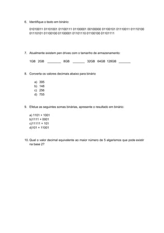 6. Identifique o texto em binário:
01010011 01101001 01100111 01100001 00100000 01100101 01110011 01110100
01110101 01100100 01100001 01101110 01100100 01101111
7. Atualmente existem pen drives com o tamanho de armazenamento:
1GB 2GB ________ 8GB _______ 32GB 64GB 128GB _______
8. Converta os valores decimais abaixo para binário
a) 395
b) 148
c) 256
d) 755
9. Efetue as seguintes somas binárias, apresente o resultado em binário:
a) 1101 + 1001
b)1111 + 0001
c)11111 + 101
d)101 + 11001
10. Qual o valor decimal equivalente ao maior número de 5 algarismos que pode existir
na base 2?
 