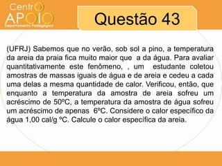 Questão 43
(UFRJ) Sabemos que no verão, sob sol a pino, a temperatura
da areia da praia fica muito maior que a da água. Para avaliar
quantitativamente este fenômeno, , um estudante coletou
amostras de massas iguais de água e de areia e cedeu a cada
uma delas a mesma quantidade de calor. Verificou, então, que
enquanto a temperatura da amostra de areia sofreu um
acréscimo de 50ºC, a temperatura da amostra de água sofreu
um acréscimo de apenas 6ºC. Considere o calor específico da
água 1,00 cal/g ºC. Calcule o calor específica da areia.
´

 