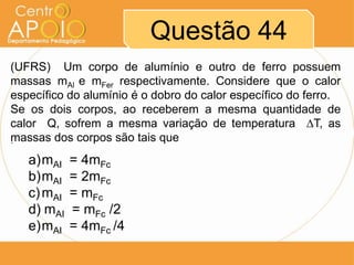 Questão 44
(UFRS) Um corpo de alumínio e outro de ferro possuem
massas mAl e mFer respectivamente. Considere que o calor
específico do alumínio é o dobro do calor específico do ferro.
Se os dois corpos, ao receberem a mesma quantidade de
calor Q, sofrem a mesma variação de temperatura ∆T, as
massas dos corpos são tais que
´

a)mAI
b)mAI
c) mAI
d) mAI
e)mAI

= 4mFc
= 2mFc
= mFc
= mFc /2
= 4mFc /4

 