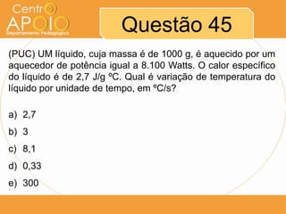 Questão 45
(PUC) UM líquido, cuja massa é de 1000 g, é aquecido por um
aquecedor de potência igual a 8.100 Watts. O calor específico
do líquido é de 2,7 J/g ºC. Qual é variação de temperatura do
líquido por unidade de tempo, em ºC/s?
a) 2,7
b) 3
c) 8,1
d) 0,33
e) 300
´

 