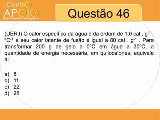 Questão 46
(UERJ) O calor específico da água é da ordem de 1,0 cal . g-1 .
ºC-1 e seu calor latente de fusão é igual a 80 cal . g-1 . Para
transformar 200 g de gelo a 0ºC em água a 30ºC, a
quantidade de energia necessária, em quilocalorias, equivale
a:
a)
b)
c)
d)

8
11
22
28

 