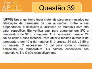 Questão 39
(UFPB) Um engenheiro testa materiais para serem usados na
fabricação da carroceria de um automóvel. Entre outras
propriedades, é desejável a utilização de materiais com alto
calor específico. Ele verifica que, para aumentar em 3ºC a
temperatura de 32 g do material A, é necessário fornecer 24
cal de calor a esse material. Para obter o mesmo aumento de
temperatura em 40 g do material B, é preciso 24 cal. Já 50 g
do material C necessitam 15 cal para sofrer o mesmo
acréscimo de temperatura. Os calores específicos dos
materiais A, B e C são respectivamente:

 